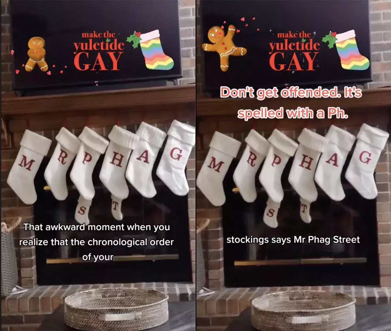 Two-panel image. Both images show a brick fireplace decorated with stockings for the holiday season. The white stockings are labelled M, R, P, H, A, G, S, T in that order. White text on the first panel reads "That awkward moment when you realize that the chronological order of your." In the second panel, the text continues, "stockings say Mr Phag Street." The second panel also reads, "Don't get offended. It's spelled with a Ph." A gingerbread GIF is featured on both panels with a red sticker that reads, "Make the yuletide GAY."