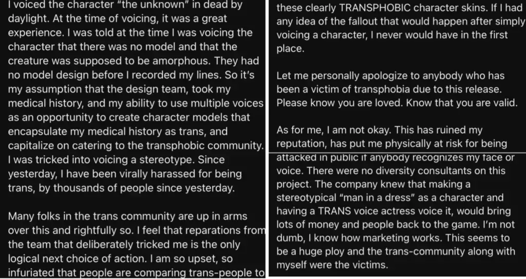 A long written statement that reads: "I voiced the character 'the Unknown' in Dead By Daylight. At the time of voicing, it was a great experience. I was told at the time I was voicing the character that there was no model and that the creature was supposed to be amorphous. They had no model design before I recorded my lines. So it's my assumption that the design team took my medical history and my ability to use multiple voices as an opportunity to create character models that encapsulate my medical history as trans, and capitalize on catering to the transphobic community. I was tricked into voicing a stereotype. Since yesterday, I have been virally harassed for being trans, by thousands of people.